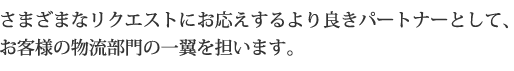 様々なリクエストにお応えするより良きパートナーとしてお客さまの物流部門の一翼を担います